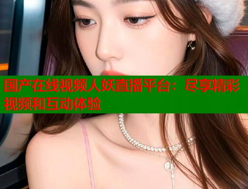 国产在线视频人妖直播平台：尽享精彩视频和互动体验  第1张