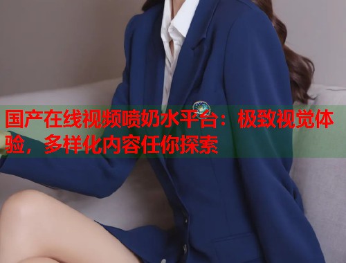 国产在线视频喷奶水平台：极致视觉体验，多样化内容任你探索  第1张