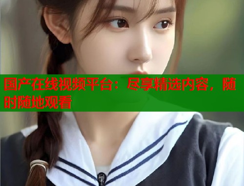 国产在线视频平台：尽享精选内容，随时随地观看  第1张