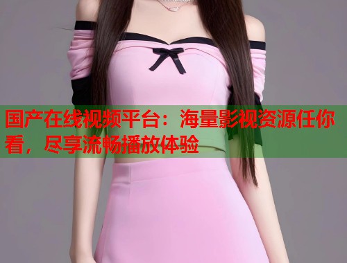 国产在线视频平台：海量影视资源任你看，尽享流畅播放体验  第2张