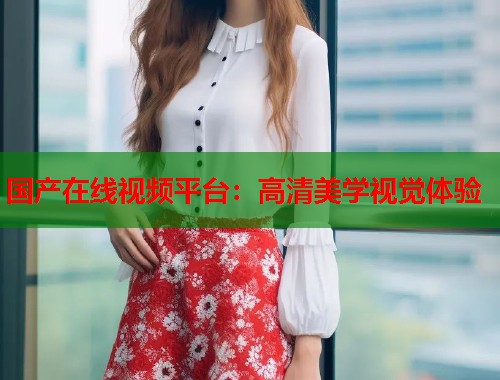国产在线视频平台：高清美学视觉体验  第1张