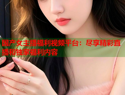 国产女主播福利视频平台：尽享精彩直播和独家福利内容  第1张