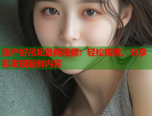 国产好吊妞最新视频：轻松观看、分享和发现新鲜内容  第1张