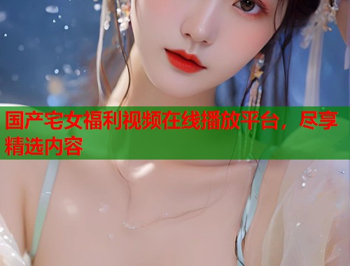 国产宅女福利视频在线播放平台，尽享精选内容  第1张