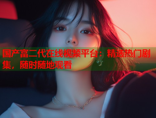 国产富二代在线视频平台：精选热门剧集，随时随地观看  第2张