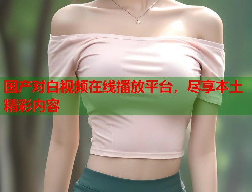 国产对白视频在线播放平台，尽享本土精彩内容  第1张