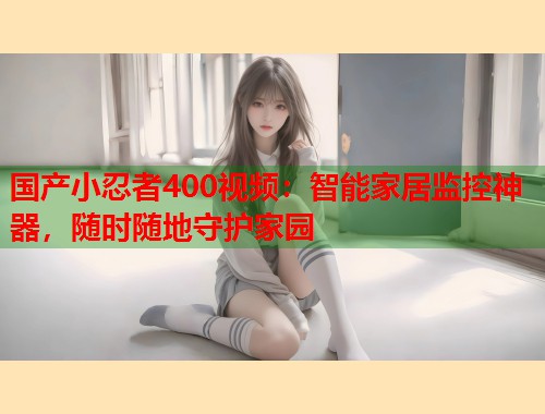 国产小忍者400视频：智能家居监控神器，随时随地守护家园  第1张