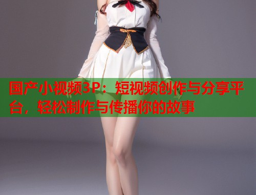 国产小视频3P：短视频创作与分享平台，轻松制作与传播你的故事  第2张