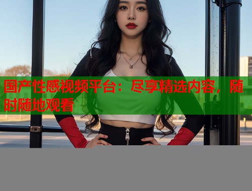 国产性感视频平台：尽享精选内容，随时随地观看  第1张