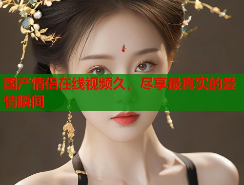 国产情侣在线视频久，尽享最真实的爱情瞬间  第1张