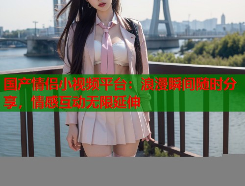 国产情侣小视频平台：浪漫瞬间随时分享，情感互动无限延伸  第2张