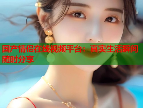 国产情侣在线视频平台：真实生活瞬间随时分享  第1张