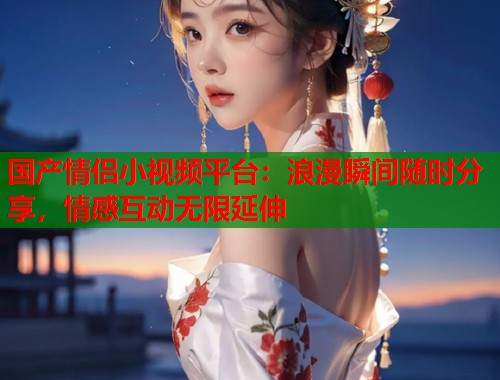 国产情侣小视频平台：浪漫瞬间随时分享，情感互动无限延伸  第1张
