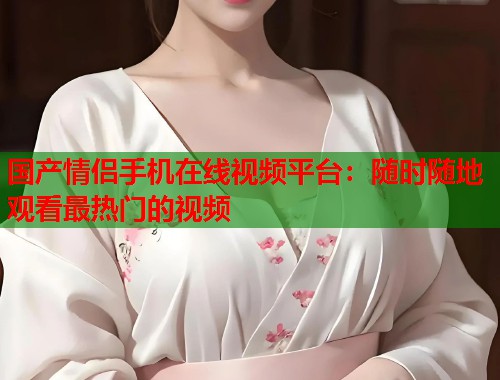 国产情侣手机在线视频平台：随时随地观看最热门的视频  第2张