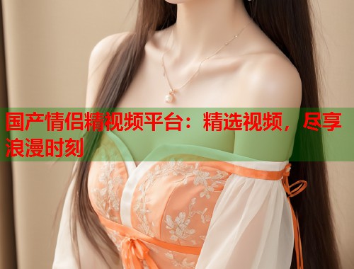 国产情侣精视频平台：精选视频，尽享浪漫时刻  第1张