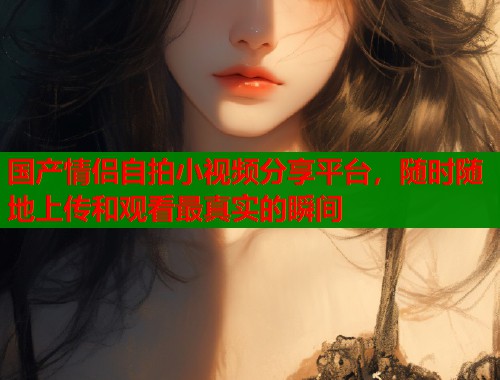 国产情侣自拍小视频分享平台，随时随地上传和观看最真实的瞬间  第1张
