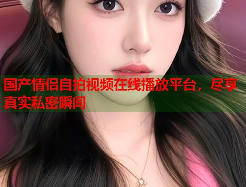 国产情侣自拍视频在线播放平台，尽享真实私密瞬间  第1张