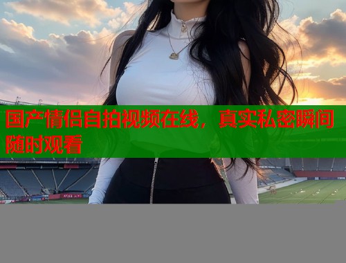 国产情侣自拍视频在线，真实私密瞬间随时观看  第1张