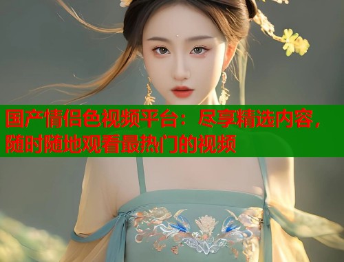 国产情侣色视频平台：尽享精选内容，随时随地观看最热门的视频  第1张