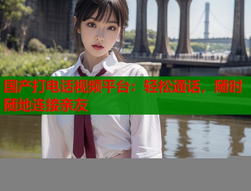 国产打电话视频平台：轻松通话，随时随地连接亲友  第1张