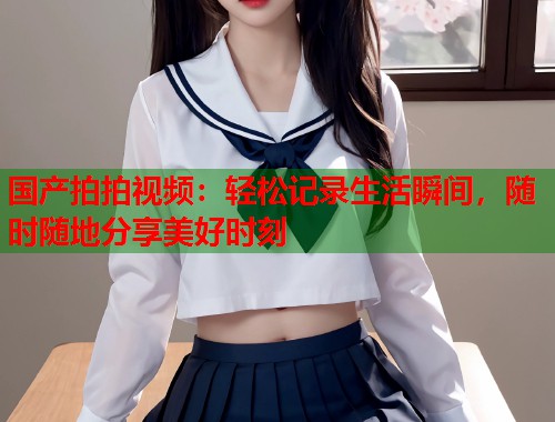 国产拍拍视频：轻松记录生活瞬间，随时随地分享美好时刻  第1张