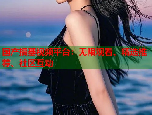国产搞基视频平台：无限观看、精选推荐、社区互动  第1张