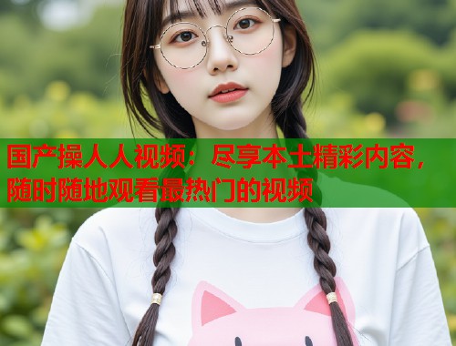 国产操人人视频：尽享本土精彩内容，随时随地观看最热门的视频  第2张