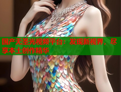 国产无圣光视频平台：发现新视界，尽享本土创作精华  第2张