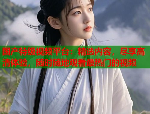 国产特级视频平台：精选内容，尽享高清体验，随时随地观看最热门的视频  第1张