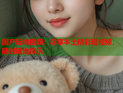 国产玩哟视频：尽享本土精彩短视频，随时随地娱乐  第1张