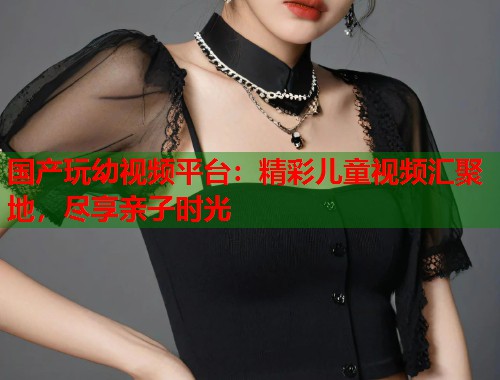 国产玩幼视频平台：精彩儿童视频汇聚地，尽享亲子时光  第1张