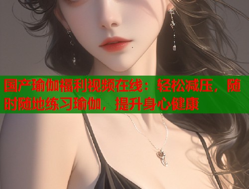 国产瑜伽福利视频在线：轻松减压，随时随地练习瑜伽，提升身心健康  第1张