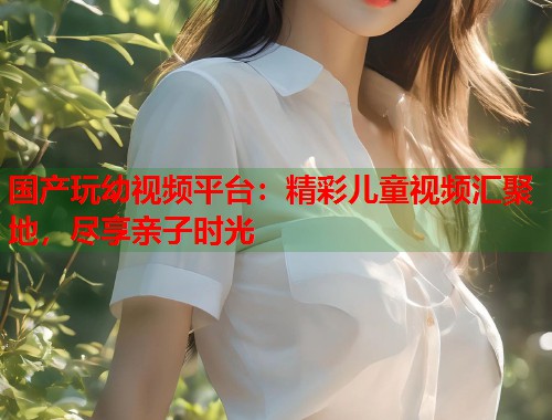国产玩幼视频平台：精彩儿童视频汇聚地，尽享亲子时光  第2张