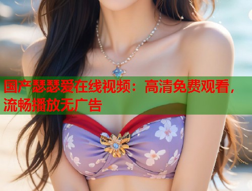 国产瑟瑟爱在线视频：高清免费观看，流畅播放无广告  第1张