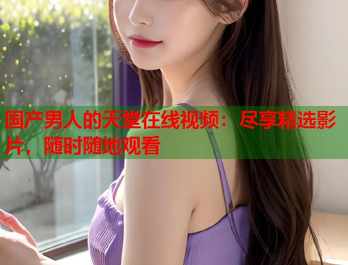 国产男人的天堂在线视频：尽享精选影片，随时随地观看  第1张