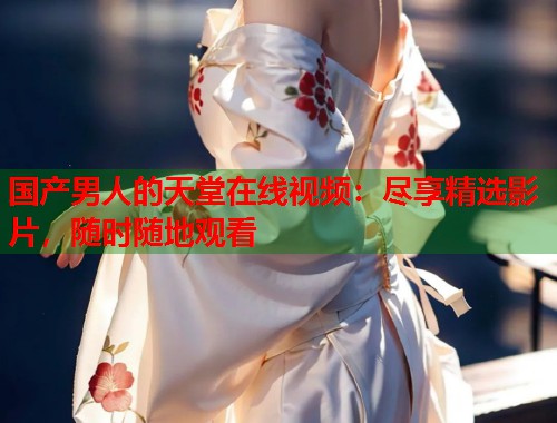 国产男人的天堂在线视频：尽享精选影片，随时随地观看  第2张