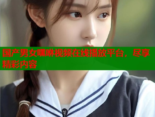 国产男女嘿咻视频在线播放平台，尽享精彩内容  第1张