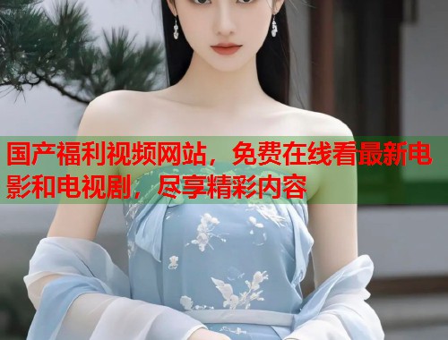 国产福利视频网站，免费在线看最新电影和电视剧，尽享精彩内容  第1张