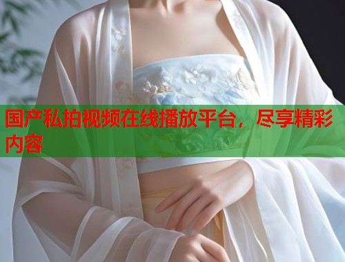 国产私拍视频在线播放平台，尽享精彩内容  第1张