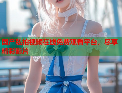 国产私拍视频在线免费观看平台，尽享精彩影片  第1张