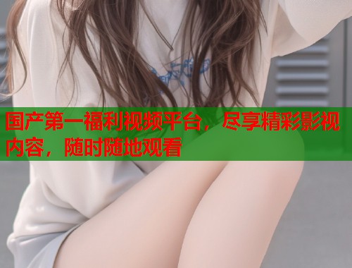 国产第一福利视频平台，尽享精彩影视内容，随时随地观看  第1张