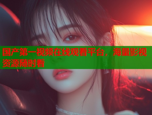 国产第一视频在线观看平台，海量影视资源随时看  第1张