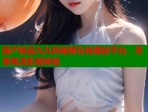 国产精品九九热视频在线播放平台，尽享高清影视体验  第1张