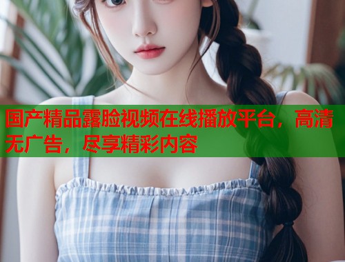 国产精品露脸视频在线播放平台，高清无广告，尽享精彩内容  第1张