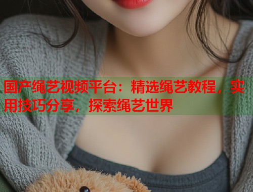 国产绳艺视频平台：精选绳艺教程，实用技巧分享，探索绳艺世界  第1张