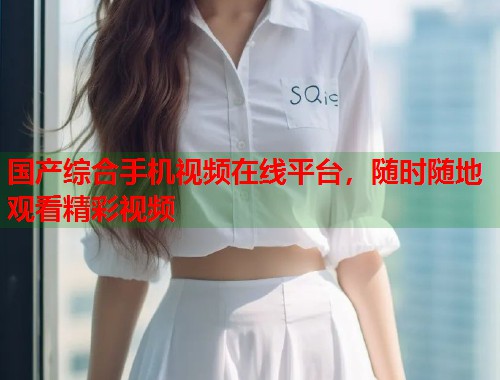 国产综合手机视频在线平台，随时随地观看精彩视频  第1张