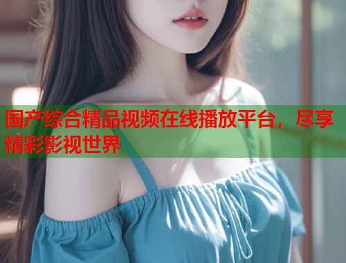 国产综合精品视频在线播放平台，尽享精彩影视世界  第2张