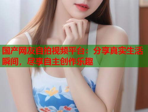 国产网友自拍视频平台：分享真实生活瞬间，尽享自主创作乐趣  第1张