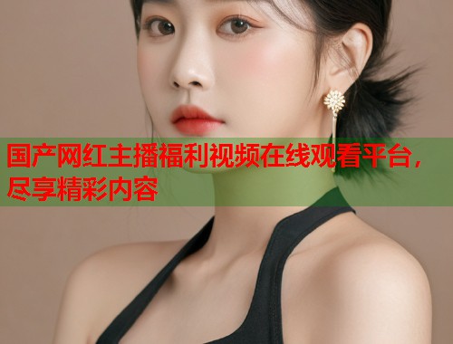 国产网红主播福利视频在线观看平台，尽享精彩内容  第1张