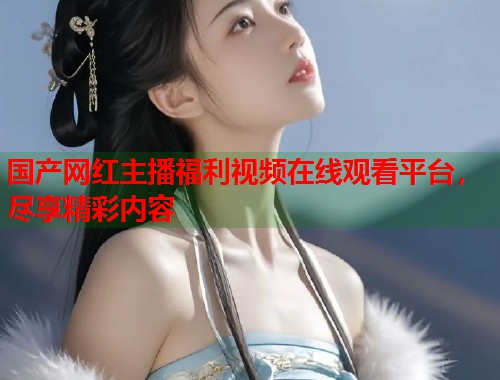 国产网红主播福利视频在线观看平台，尽享精彩内容  第2张
